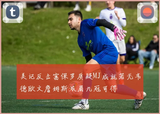 美记反击富保罗质疑MJ成就若无韦德欧文詹姆斯浓眉几冠可得