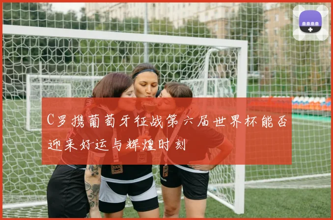 C罗携葡萄牙征战第六届世界杯能否迎来好运与辉煌时刻