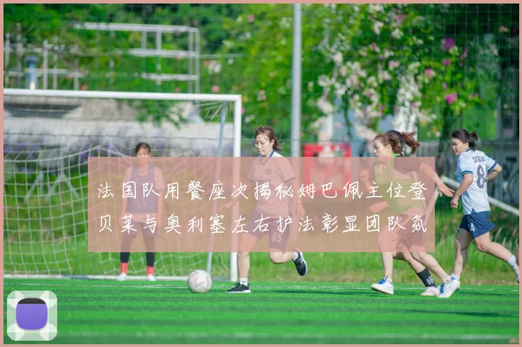 法国队用餐座次揭秘姆巴佩主位登贝莱与奥利塞左右护法彰显团队氛围