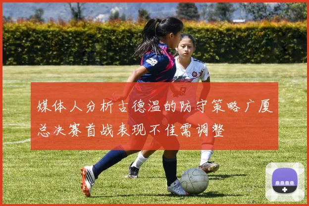 媒体人分析古德温的防守策略广厦总决赛首战表现不佳需调整