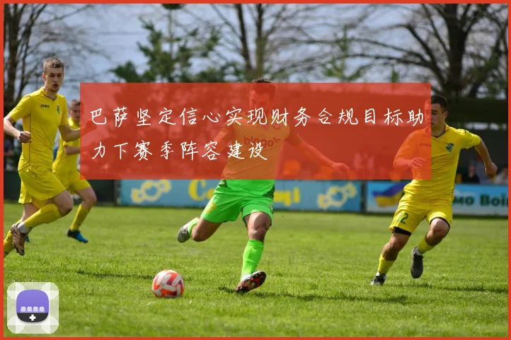 巴萨坚定信心实现财务合规目标助力下赛季阵容建设