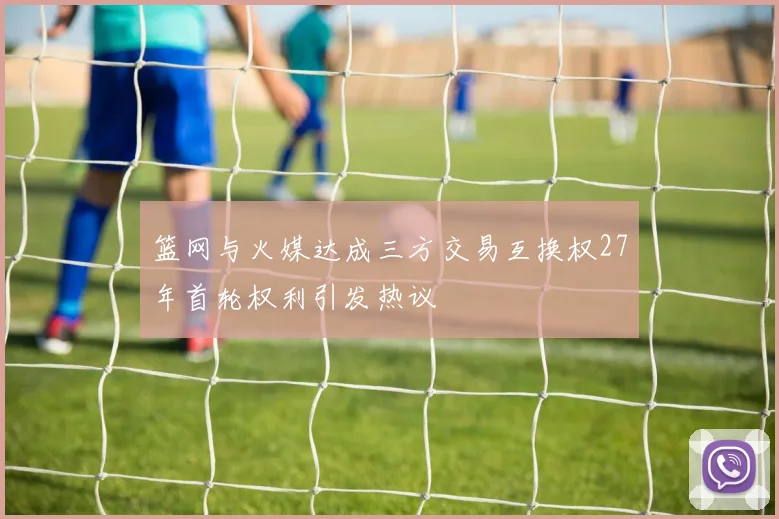 篮网与火媒达成三方交易互换权27年首轮权利引发热议