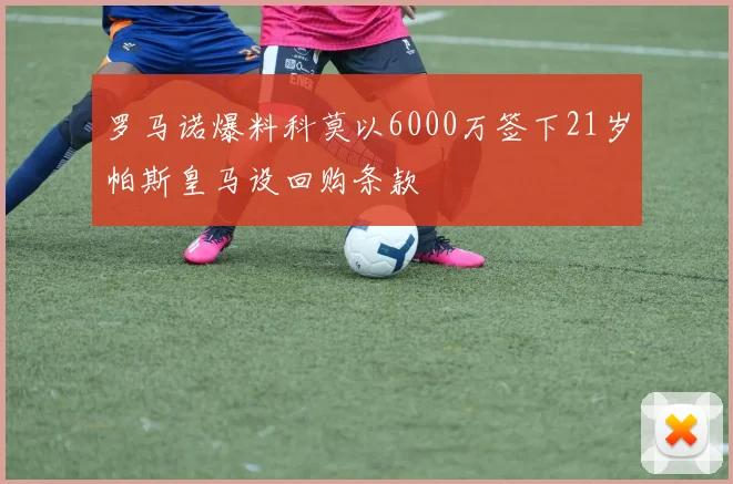 罗马诺爆料科莫以6000万签下21岁帕斯皇马设回购条款