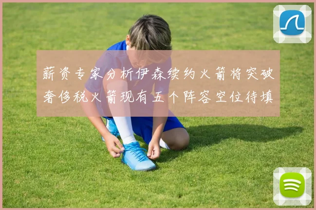 薪资专家分析伊森续约火箭将突破奢侈税火箭现有五个阵容空位待填补