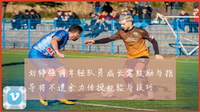 刘铮强调年轻队员成长需鼓励与指导将不遗余力传授经验与技巧
