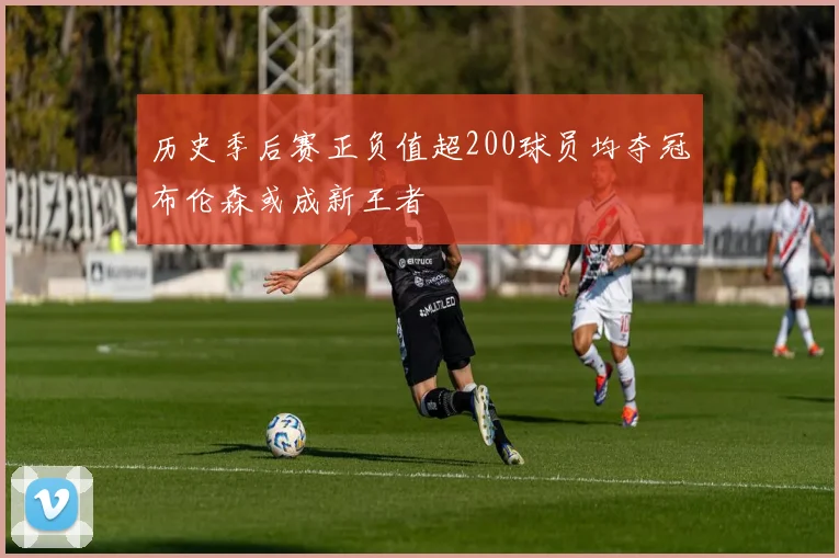 历史季后赛正负值超200球员均夺冠布伦森或成新王者
