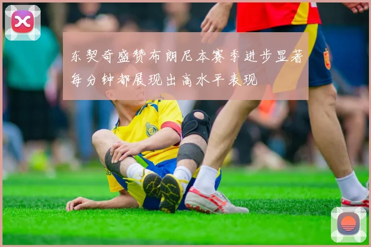 东契奇盛赞布朗尼本赛季进步显著每分钟都展现出高水平表现