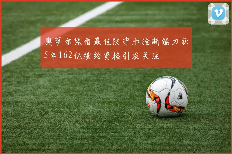 奥萨尔凭借最佳防守和抢断能力获5年162亿续约资格引发关注
