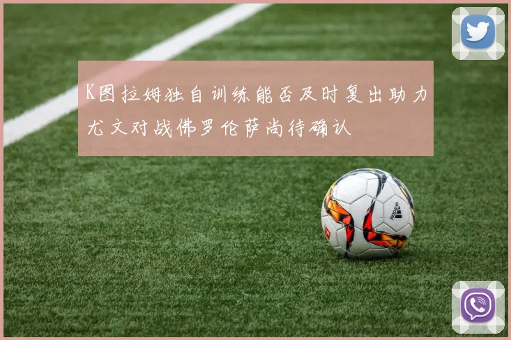 K图拉姆独自训练能否及时复出助力尤文对战佛罗伦萨尚待确认