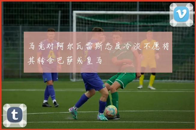 马竞对阿尔瓦雷斯态度冷淡不愿将其转会巴萨或皇马