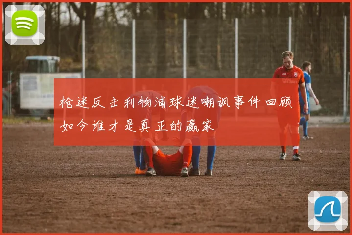 枪迷反击利物浦球迷嘲讽事件回顾如今谁才是真正的赢家