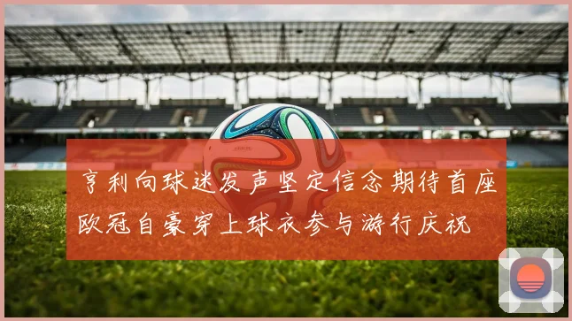 亨利向球迷发声坚定信念期待首座欧冠自豪穿上球衣参与游行庆祝