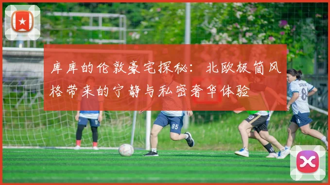 库库的伦敦豪宅探秘：北欧极简风格带来的宁静与私密奢华体验