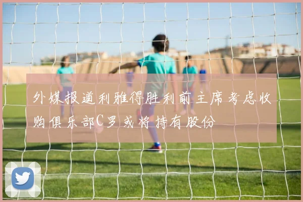 外媒报道利雅得胜利前主席考虑收购俱乐部C罗或将持有股份