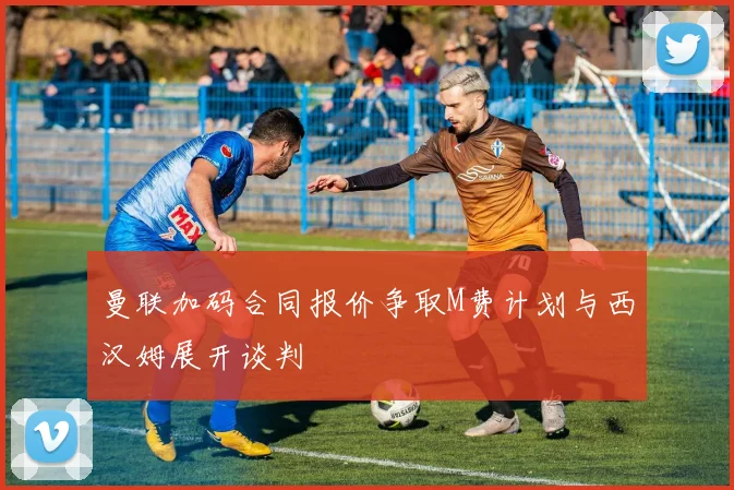 曼联加码合同报价争取M费计划与西汉姆展开谈判