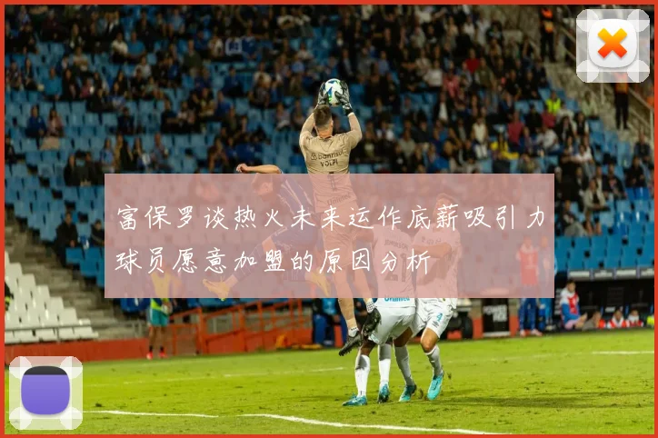富保罗谈热火未来运作底薪吸引力球员愿意加盟的原因分析