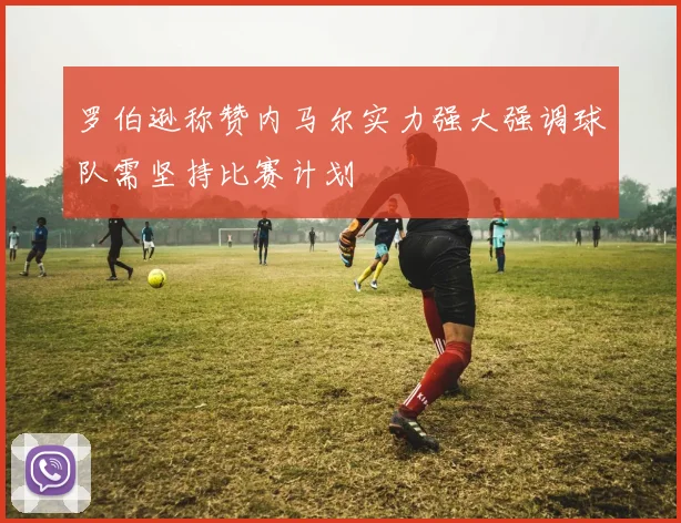 罗伯逊称赞内马尔实力强大强调球队需坚持比赛计划