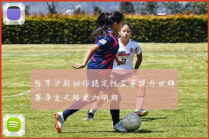 陈芋汐新动作稳定性显著提升世锦赛争金之路更加明朗