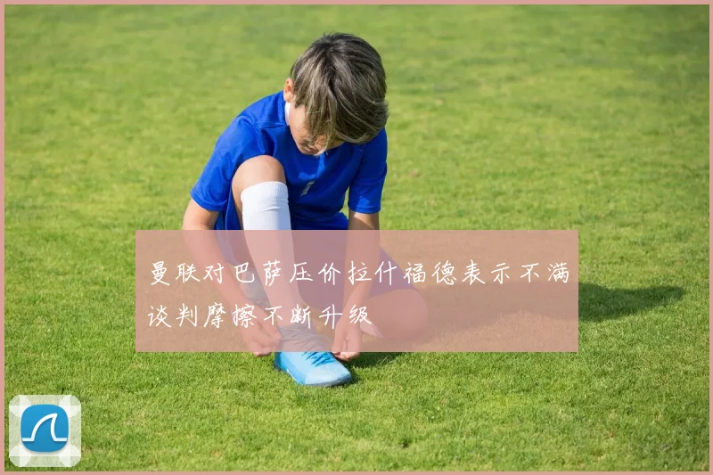 曼联对巴萨压价拉什福德表示不满谈判摩擦不断升级