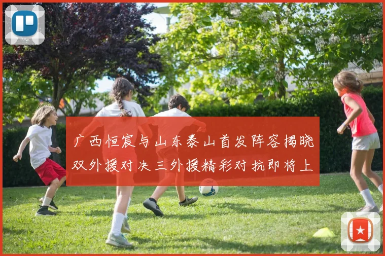 广西恒宸与山东泰山首发阵容揭晓双外援对决三外援精彩对抗即将上演