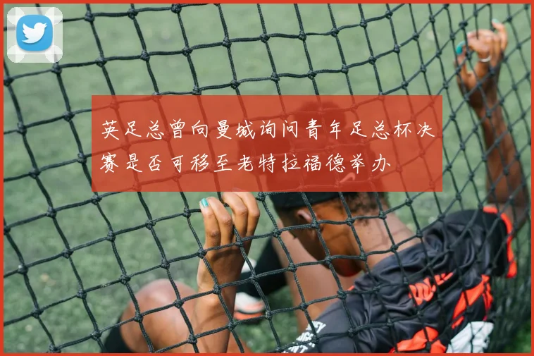 英足总曾向曼城询问青年足总杯决赛是否可移至老特拉福德举办