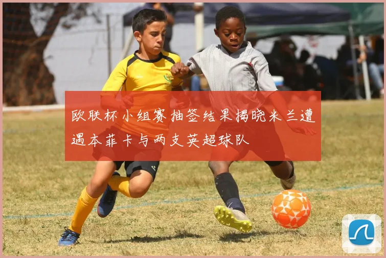 欧联杯小组赛抽签结果揭晓米兰遭遇本菲卡与两支英超球队