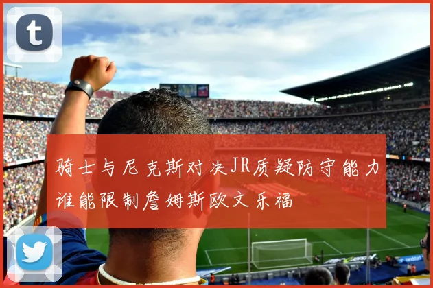 骑士与尼克斯对决JR质疑防守能力谁能限制詹姆斯欧文乐福